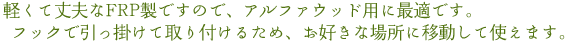 軽くて丈夫なFRP製ですので、アルファウッド用に最適です。フックで引っ掛けて取り付けるため、お好きな場所に移動して使えます。